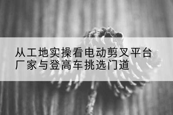 横峰电动剪叉升降平台厂家-从工地实操看电动剪叉平台厂家与登高车挑选门道
