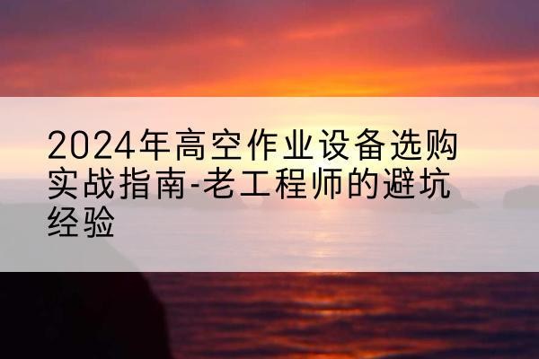横峰高空作业升降机厂家推荐-2024年高空作业设备选购实战指南-老工程师的避坑经验