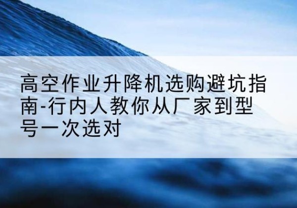横峰升降平台厂家-高空作业升降机选购避坑指南-行内人教你从厂家到型号一次选对