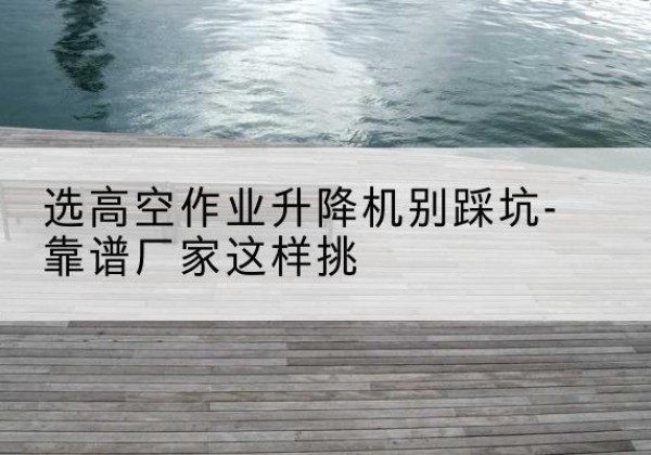 横峰剪叉式升降机厂家-选高空作业升降机别踩坑-靠谱厂家这样挑