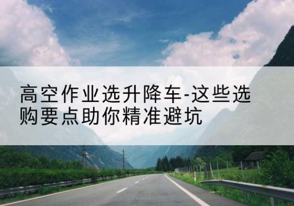 横峰升降车厂家-高空作业选升降车-这些选购要点助你*避坑