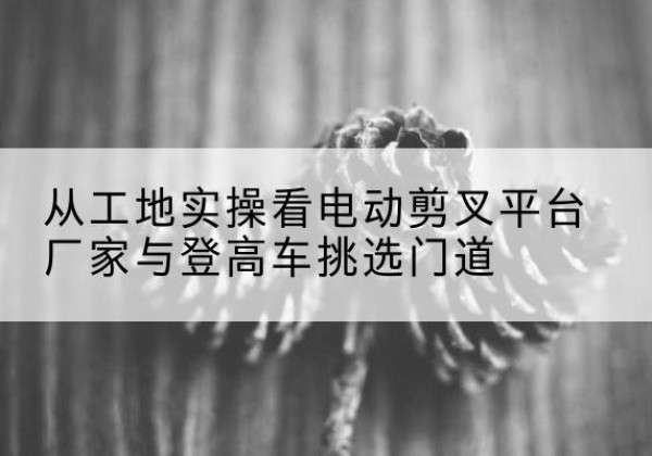 横峰电动剪叉升降平台厂家-从工地实操看电动剪叉平台厂家与登高车挑选门道